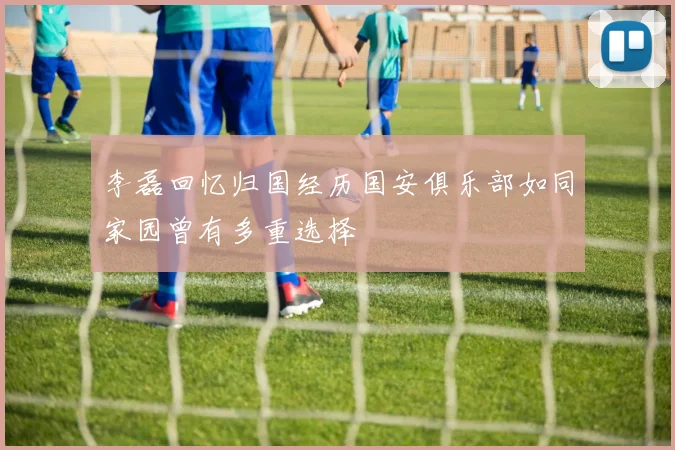 李磊回忆归国经历国安俱乐部如同家园曾有多重选择