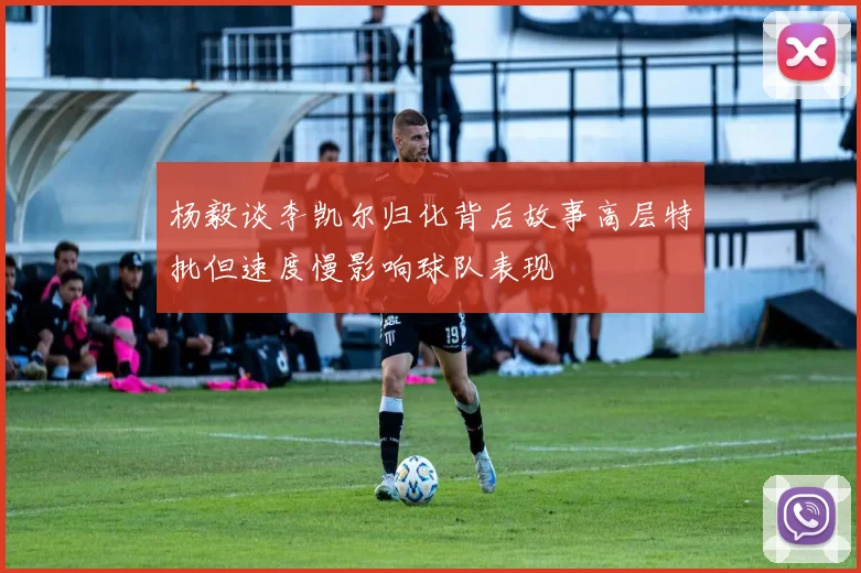 杨毅谈李凯尔归化背后故事高层特批但速度慢影响球队表现