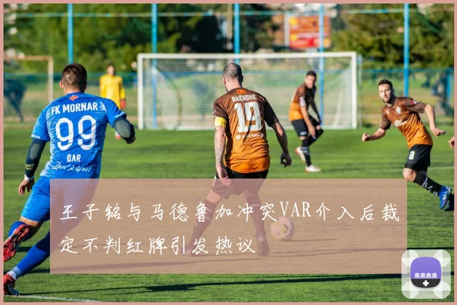 王子铭与马德鲁加冲突VAR介入后裁定不判红牌引发热议