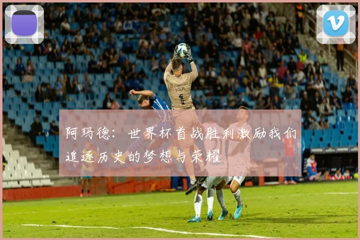 阿玛德：世界杯首战胜利激励我们追逐历史的梦想与荣耀