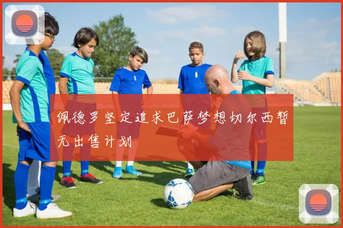 佩德罗坚定追求巴萨梦想切尔西暂无出售计划