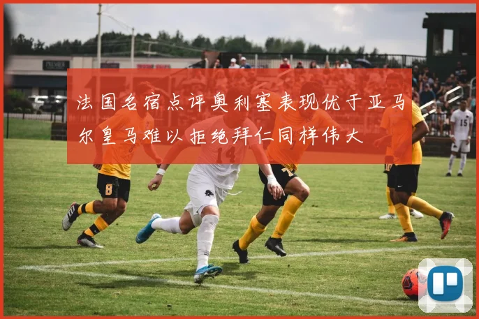 法国名宿点评奥利塞表现优于亚马尔皇马难以拒绝拜仁同样伟大