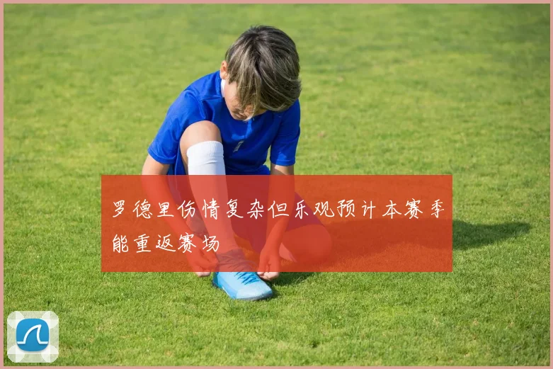 罗德里伤情复杂但乐观预计本赛季能重返赛场