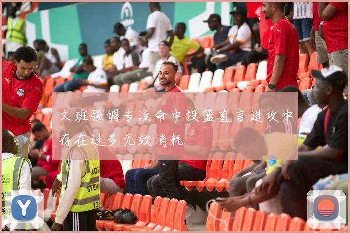 文班强调专注命中投篮直言进攻中存在过多无效消耗