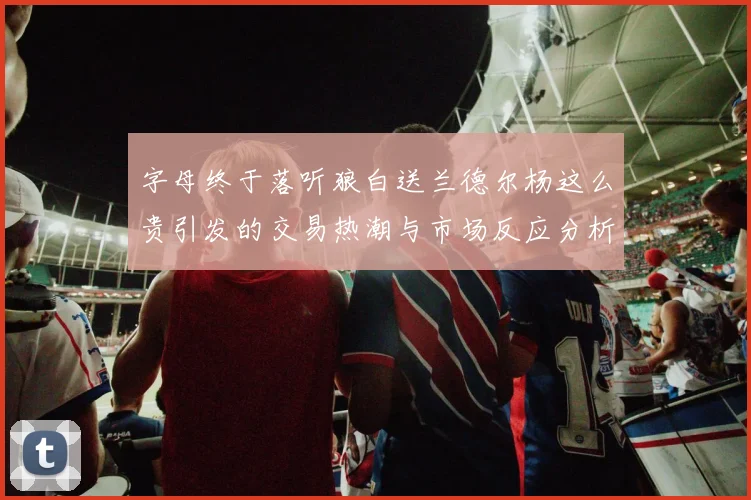 字母终于落听狼白送兰德尔杨这么贵引发的交易热潮与市场反应分析