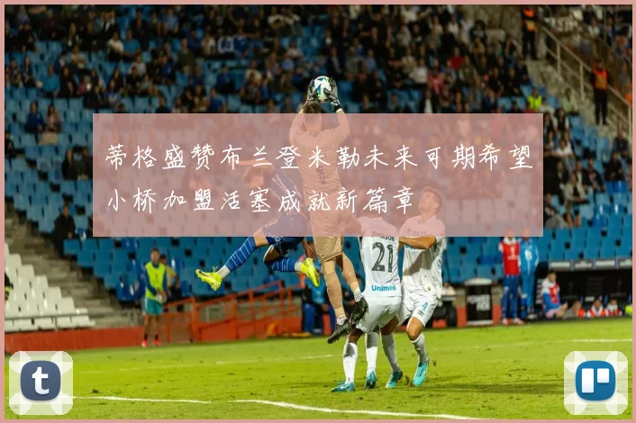 蒂格盛赞布兰登米勒未来可期希望小桥加盟活塞成就新篇章