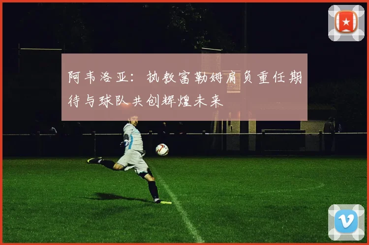 阿韦洛亚：执教富勒姆肩负重任期待与球队共创辉煌未来