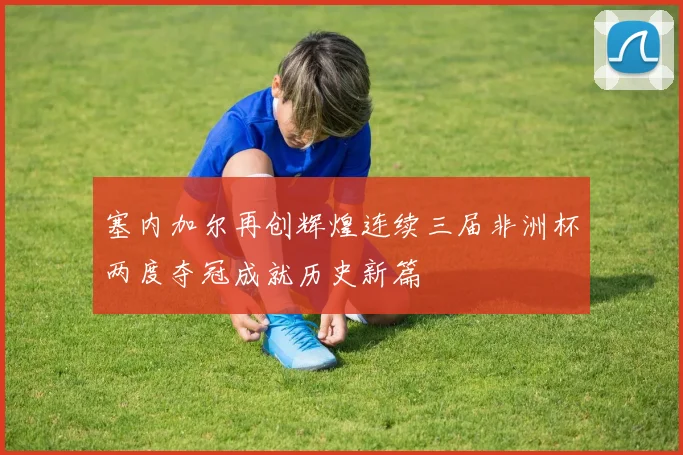 塞内加尔再创辉煌连续三届非洲杯两度夺冠成就历史新篇