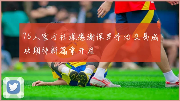 76人官方社媒感谢保罗乔治交易成功期待新篇章开启
