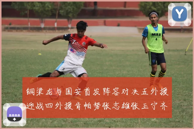 铜梁龙与国安首发阵容对决五外援迎战四外援肯帕努张志雄张玉宁齐上阵