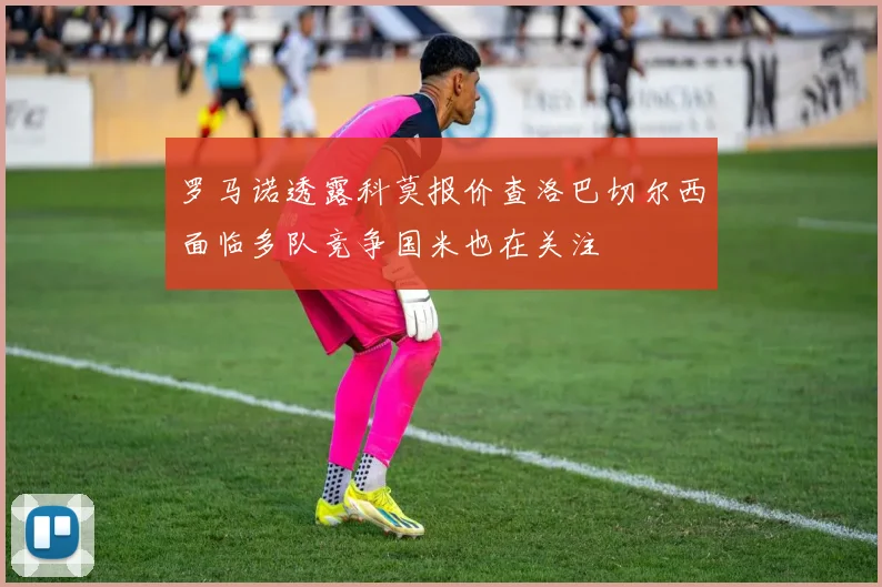 罗马诺透露科莫报价查洛巴切尔西面临多队竞争国米也在关注