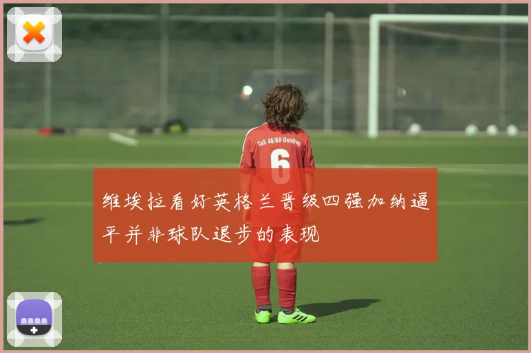 维埃拉看好英格兰晋级四强加纳逼平并非球队退步的表现
