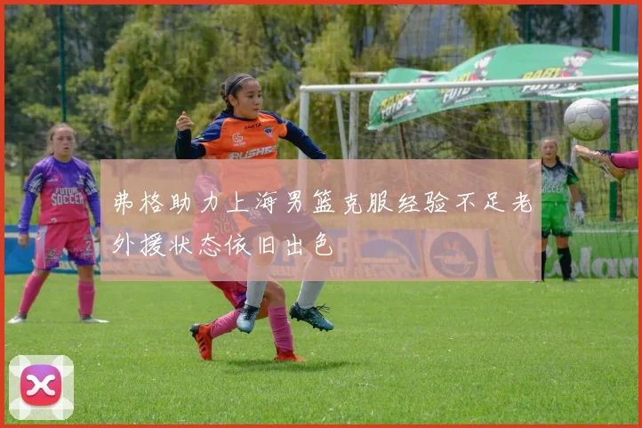 弗格助力上海男篮克服经验不足老外援状态依旧出色
