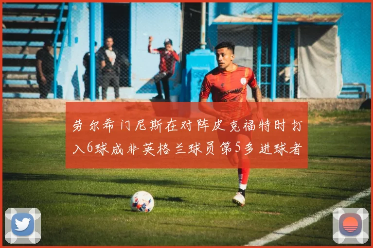 劳尔希门尼斯在对阵皮克福特时打入6球成非英格兰球员第5多进球者