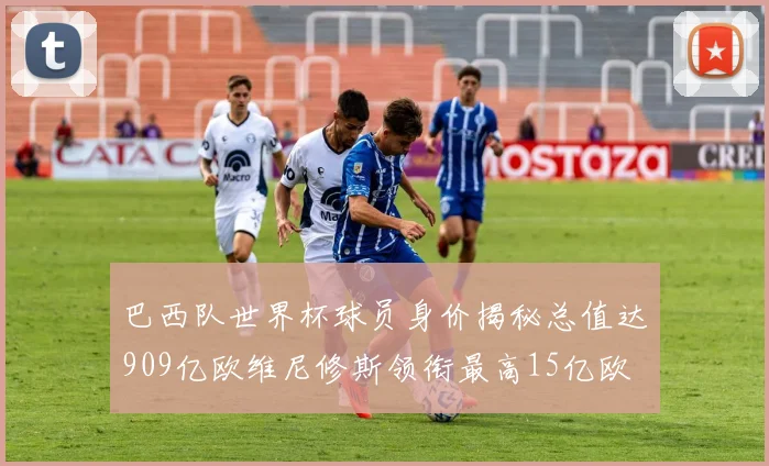 巴西队世界杯球员身价揭秘总值达909亿欧维尼修斯领衔最高15亿欧