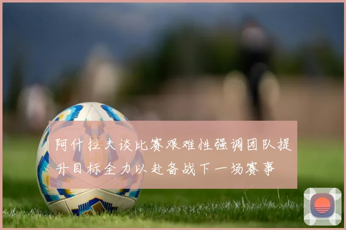阿什拉夫谈比赛艰难性强调团队提升目标全力以赴备战下一场赛事